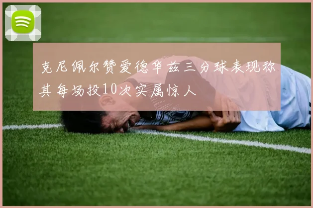 克尼佩尔赞爱德华兹三分球表现称其每场投10次实属惊人