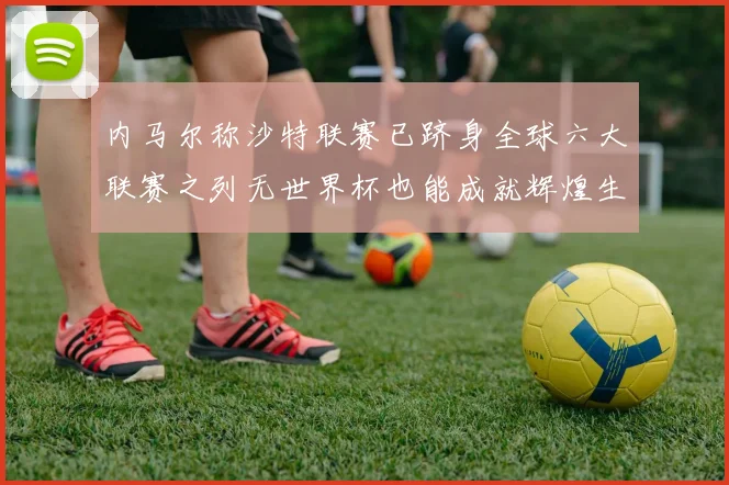 内马尔称沙特联赛已跻身全球六大联赛之列无世界杯也能成就辉煌生涯