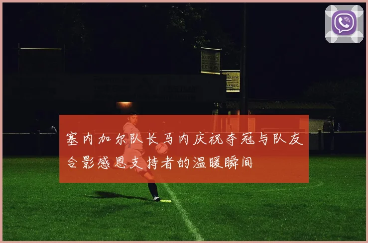 塞内加尔队长马内庆祝夺冠与队友合影感恩支持者的温暖瞬间