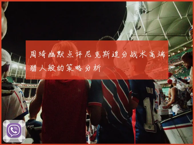 周琦幽默点评尼克斯追分战术高端猎人般的策略分析
