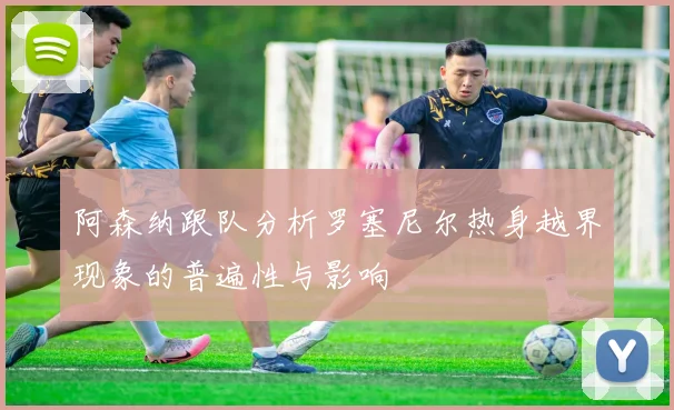 阿森纳跟队分析罗塞尼尔热身越界现象的普遍性与影响