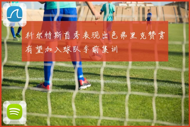 科尔特斯首秀表现出色弗里克赞赏有望加入球队季前集训