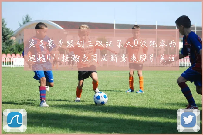 菜鸟赛季频创三双纪录大O领跑本西超越077杨瀚森同届新秀表现引关注