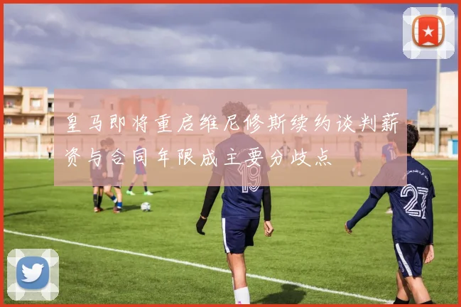 皇马即将重启维尼修斯续约谈判薪资与合同年限成主要分歧点