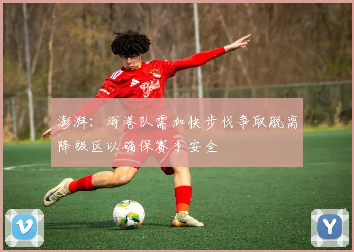 澎湃：海港队需加快步伐争取脱离降级区以确保赛季安全