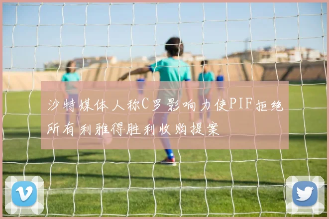 沙特媒体人称C罗影响力使PIF拒绝所有利雅得胜利收购提案
