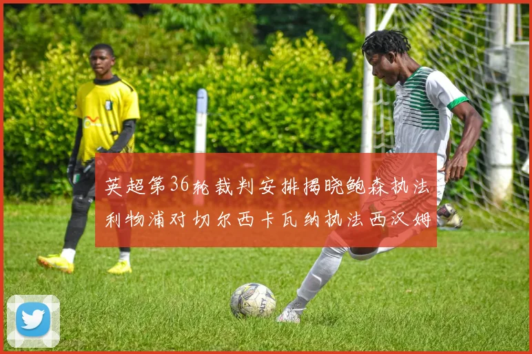 英超第36轮裁判安排揭晓鲍森执法利物浦对切尔西卡瓦纳执法西汉姆对阿森纳