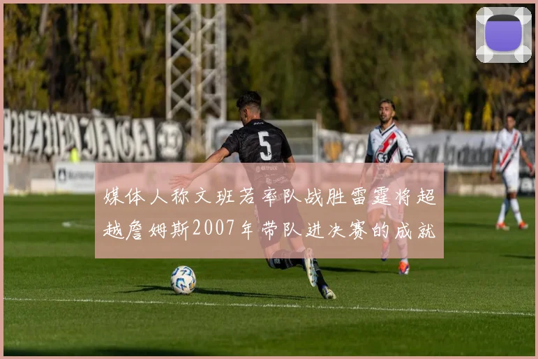 媒体人称文班若率队战胜雷霆将超越詹姆斯2007年带队进决赛的成就