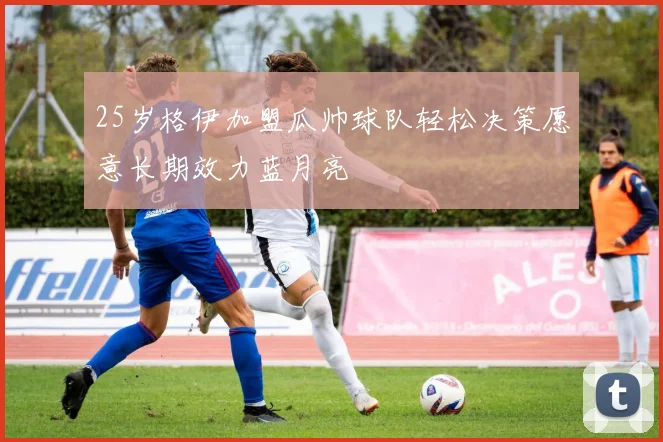 25岁格伊加盟瓜帅球队轻松决策愿意长期效力蓝月亮
