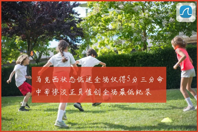 马克西状态低迷全场仅得5分三分命中率惨淡正负值创全场最低纪录
