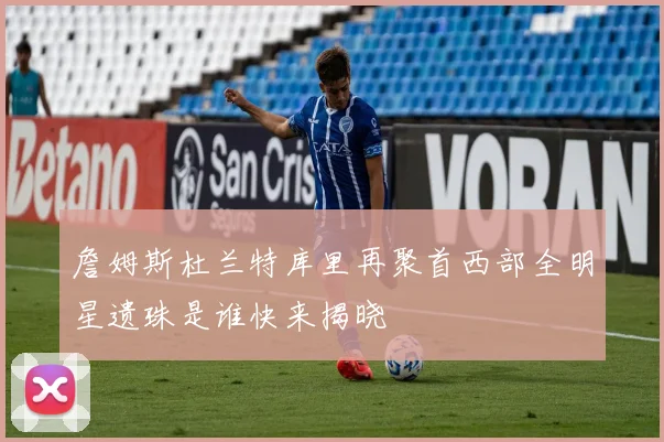 詹姆斯杜兰特库里再聚首西部全明星遗珠是谁快来揭晓