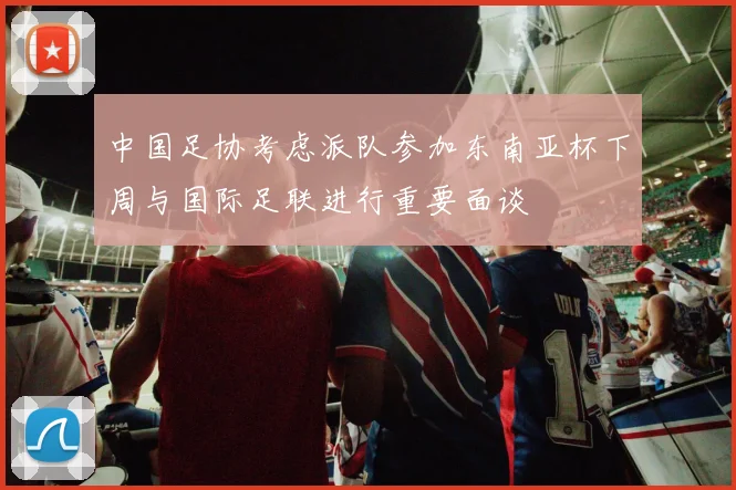 中国足协考虑派队参加东南亚杯下周与国际足联进行重要面谈