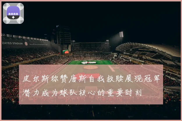 皮尔斯称赞唐斯自我救赎展现冠军潜力成为球队核心的重要时刻