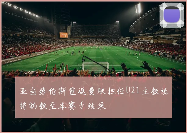 亚当劳伦斯重返曼联担任U21主教练将执教至本赛季结束