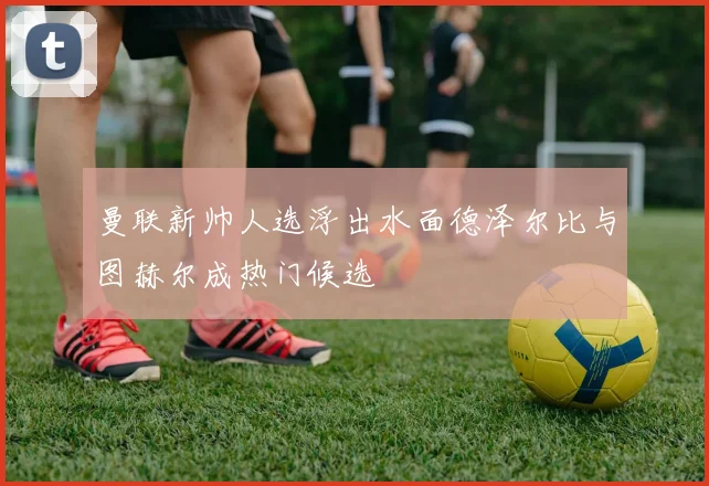 曼联新帅人选浮出水面德泽尔比与图赫尔成热门候选