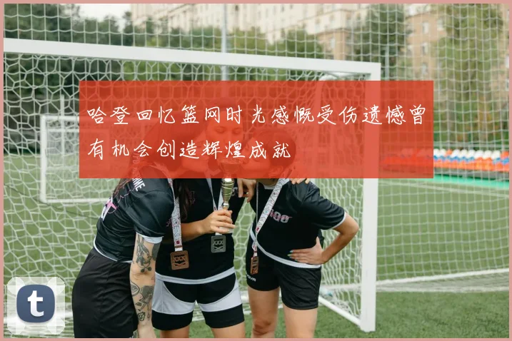 哈登回忆篮网时光感慨受伤遗憾曾有机会创造辉煌成就