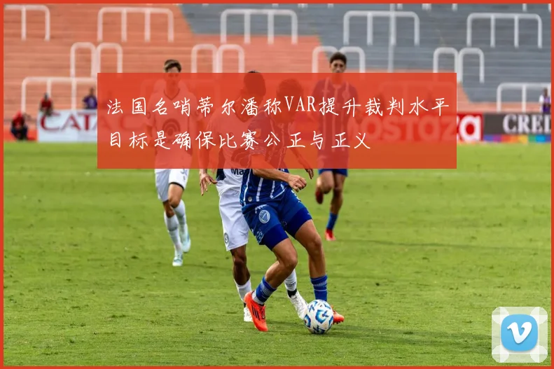 法国名哨蒂尔潘称VAR提升裁判水平目标是确保比赛公正与正义