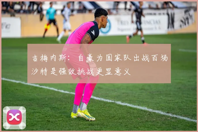 吉梅内斯：自豪为国家队出战百场沙特是强敌挑战更显意义