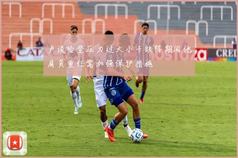 卢谈哈登压力过大小卡缺阵期间他肩负重任需加强保护措施