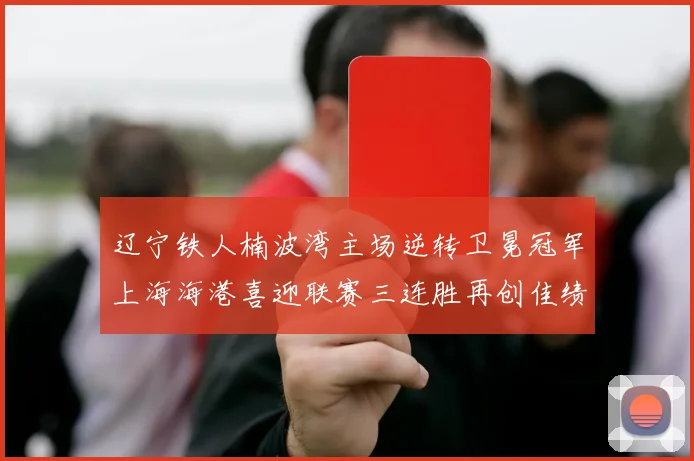 辽宁铁人楠波湾主场逆转卫冕冠军上海海港喜迎联赛三连胜再创佳绩