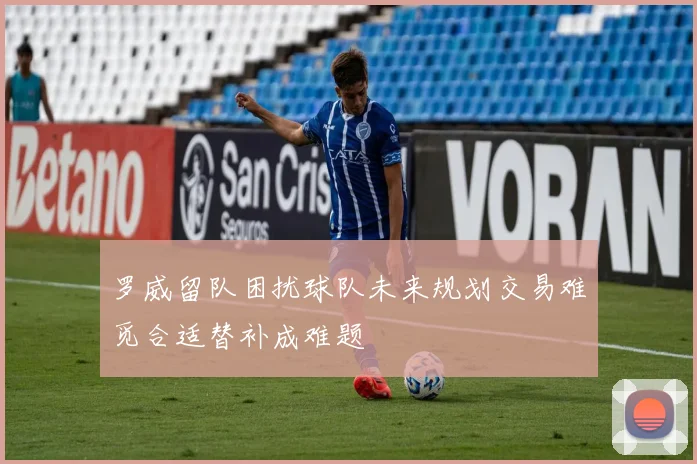 罗威留队困扰球队未来规划交易难觅合适替补成难题