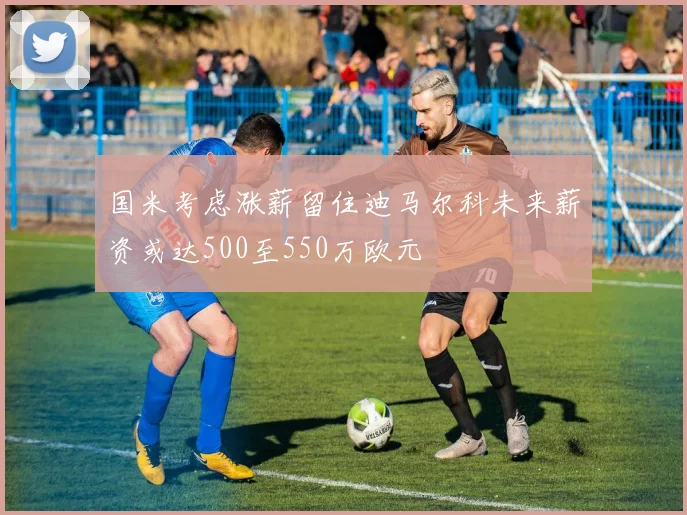 国米考虑涨薪留住迪马尔科未来薪资或达500至550万欧元