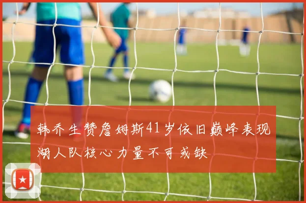 韩乔生赞詹姆斯41岁依旧巅峰表现湖人队核心力量不可或缺