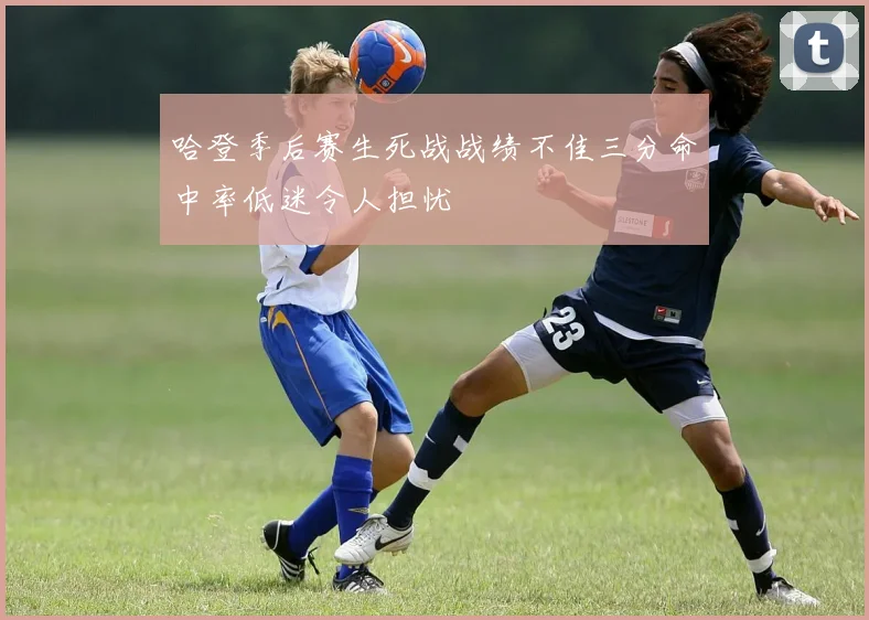哈登季后赛生死战战绩不佳三分命中率低迷令人担忧