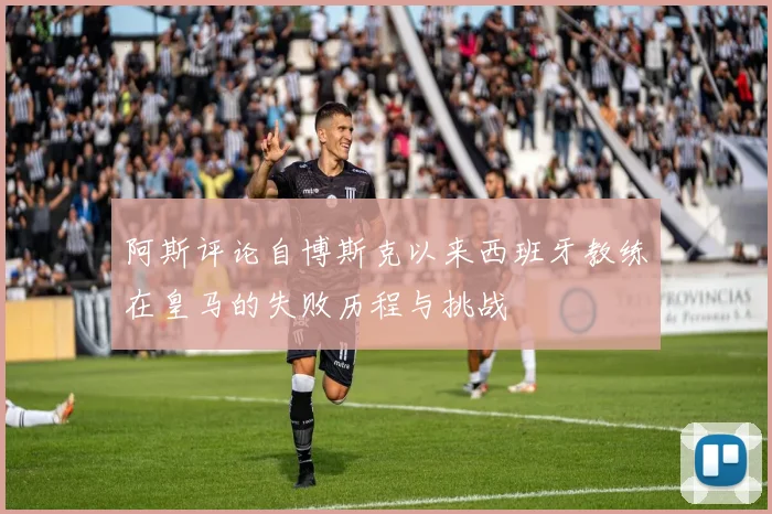 阿斯评论自博斯克以来西班牙教练在皇马的失败历程与挑战